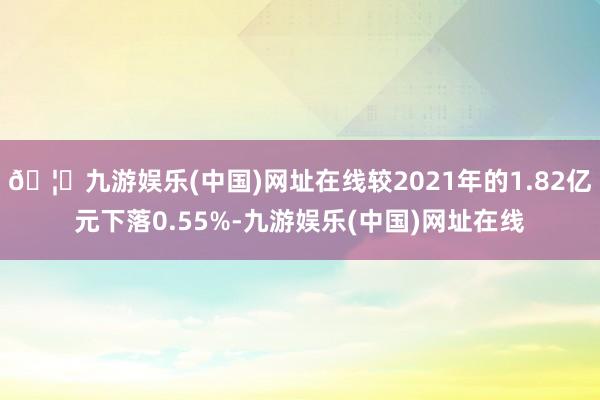 🦄九游娱乐(中国)网址在线较2021年的1.82亿元下落0.55%-九游娱乐(中国)网址在线
