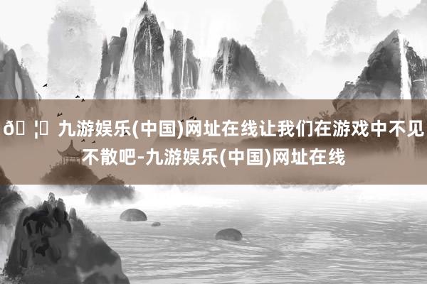 🦄九游娱乐(中国)网址在线让我们在游戏中不见不散吧-九游娱乐(中国)网址在线
