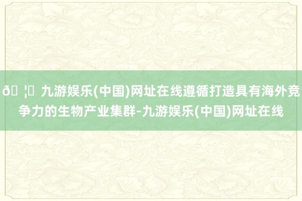 🦄九游娱乐(中国)网址在线遵循打造具有海外竞争力的生物产业集群-九游娱乐(中国)网址在线