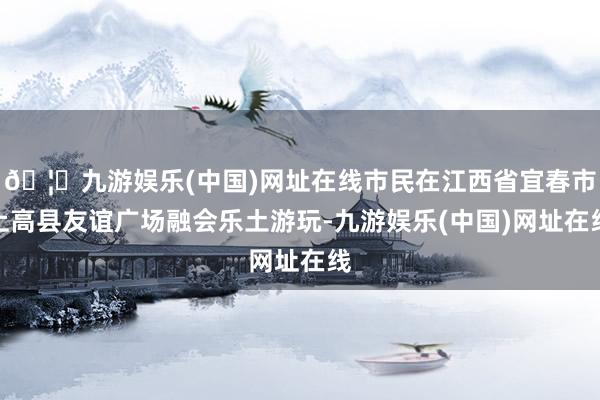🦄九游娱乐(中国)网址在线市民在江西省宜春市上高县友谊广场融会乐土游玩-九游娱乐(中国)网址在线