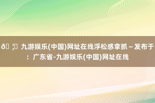 🦄九游娱乐(中国)网址在线浮松感拿抓～发布于：广东省-九游娱乐(中国)网址在线