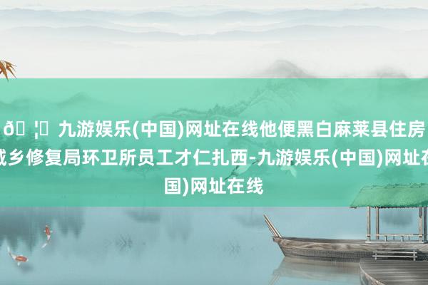 🦄九游娱乐(中国)网址在线他便黑白麻莱县住房和城乡修复局环卫所员工才仁扎西-九游娱乐(中国)网址在线