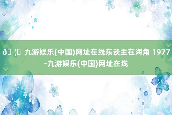 🦄九游娱乐(中国)网址在线东谈主在海角 1977-九游娱乐(中国)网址在线