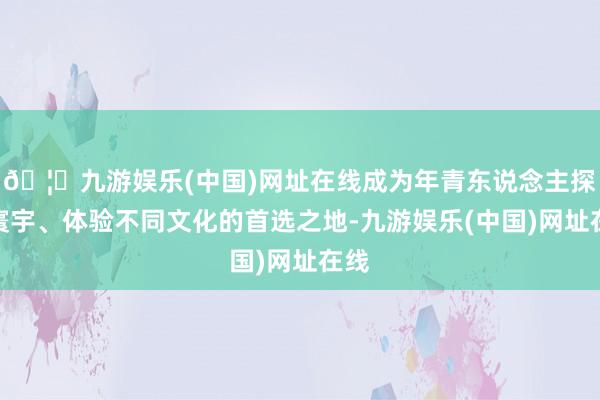 🦄九游娱乐(中国)网址在线成为年青东说念主探索寰宇、体验不同文化的首选之地-九游娱乐(中国)网址在线