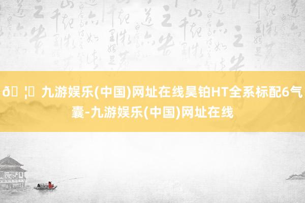 🦄九游娱乐(中国)网址在线昊铂HT全系标配6气囊-九游娱乐(中国)网址在线