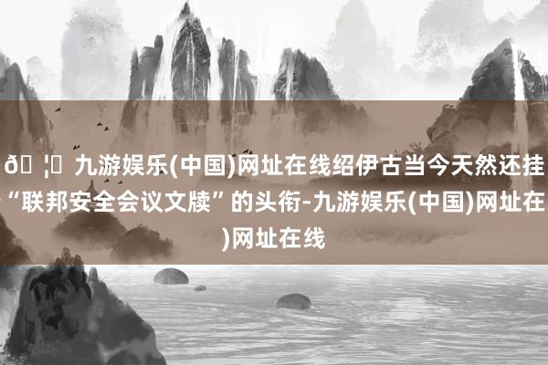 🦄九游娱乐(中国)网址在线绍伊古当今天然还挂着“联邦安全会议文牍”的头衔-九游娱乐(中国)网址在线