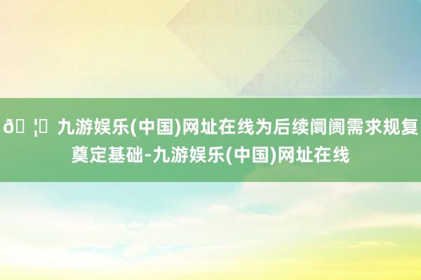 🦄九游娱乐(中国)网址在线为后续阛阓需求规复奠定基础-九游娱乐(中国)网址在线