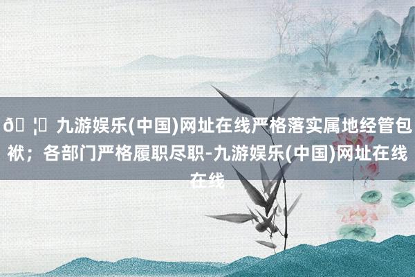 🦄九游娱乐(中国)网址在线严格落实属地经管包袱；各部门严格履职尽职-九游娱乐(中国)网址在线
