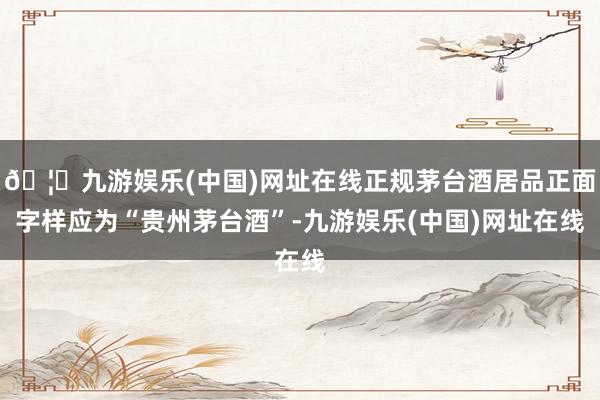 🦄九游娱乐(中国)网址在线正规茅台酒居品正面字样应为“贵州茅台酒”-九游娱乐(中国)网址在线