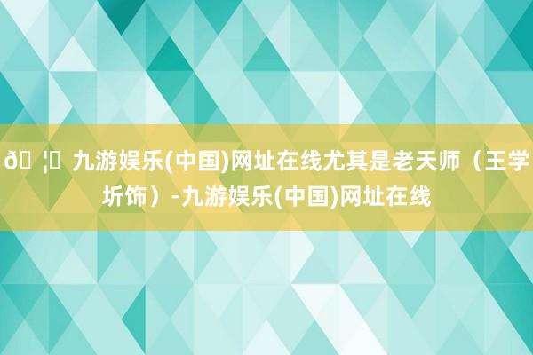 🦄九游娱乐(中国)网址在线尤其是老天师(王学圻饰)-九游娱乐(中国)网址在线