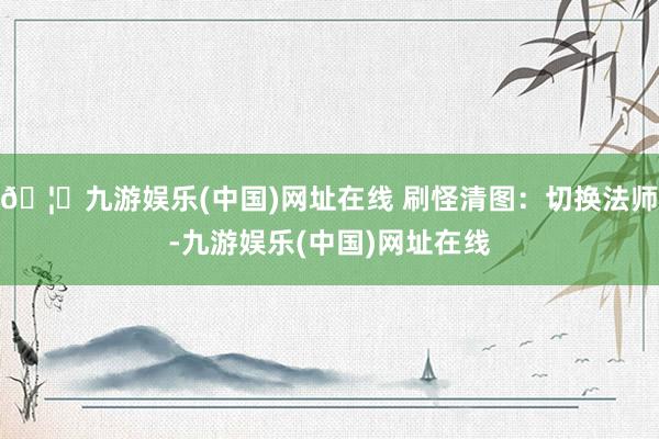 🦄九游娱乐(中国)网址在线 刷怪清图:切换法师-九游娱乐(中国)网址在线