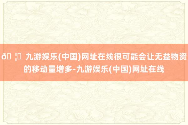 🦄九游娱乐(中国)网址在线很可能会让无益物资的移动量增多-九游娱乐(中国)网址在线