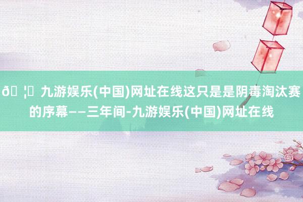 🦄九游娱乐(中国)网址在线这只是是阴毒淘汰赛的序幕——三年间-九游娱乐(中国)网址在线