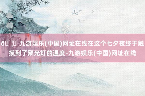 🦄九游娱乐(中国)网址在线在这个七夕夜终于触摸到了聚光灯的温度-九游娱乐(中国)网址在线