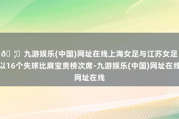 🦄九游娱乐(中国)网址在线上海女足与江苏女足以16个失球比肩宝贵榜次席-九游娱乐(中国)网址在线