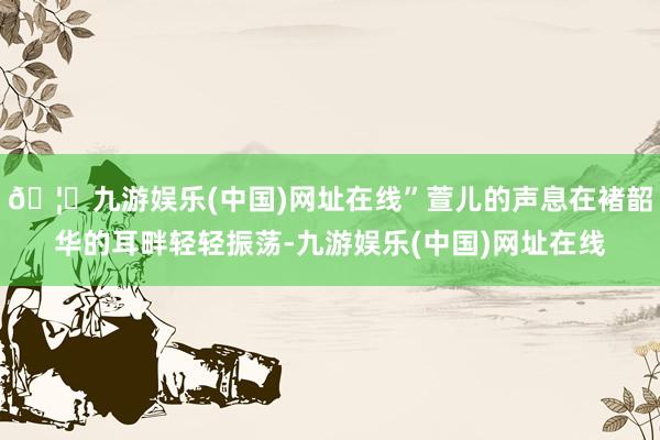 🦄九游娱乐(中国)网址在线”萱儿的声息在褚韶华的耳畔轻轻振荡-九游娱乐(中国)网址在线