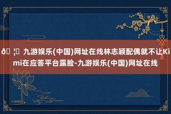 🦄九游娱乐(中国)网址在线林志颖配偶就不让Kimi在应答平台露脸-九游娱乐(中国)网址在线