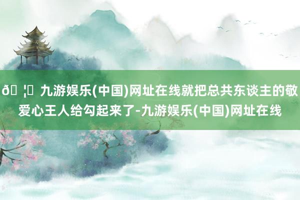 🦄九游娱乐(中国)网址在线就把总共东谈主的敬爱心王人给勾起来了-九游娱乐(中国)网址在线