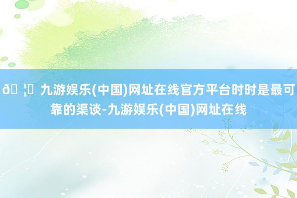 🦄九游娱乐(中国)网址在线官方平台时时是最可靠的渠谈-九游娱乐(中国)网址在线
