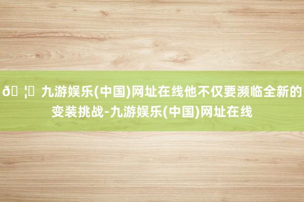 🦄九游娱乐(中国)网址在线他不仅要濒临全新的变装挑战-九游娱乐(中国)网址在线