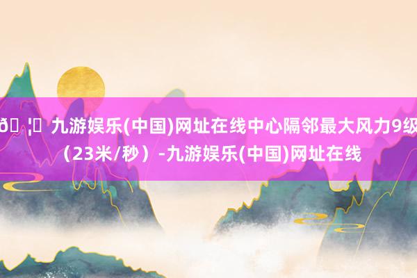 🦄九游娱乐(中国)网址在线中心隔邻最大风力9级(23米/秒)-九游娱乐(中国)网址在线