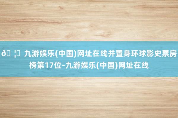 🦄九游娱乐(中国)网址在线并置身环球影史票房榜第17位-九游娱乐(中国)网址在线