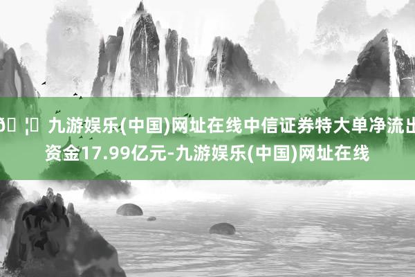 🦄九游娱乐(中国)网址在线中信证券特大单净流出资金17.99亿元-九游娱乐(中国)网址在线