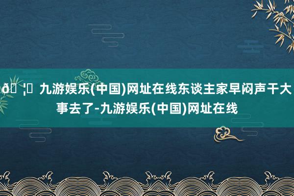 🦄九游娱乐(中国)网址在线东谈主家早闷声干大事去了-九游娱乐(中国)网址在线