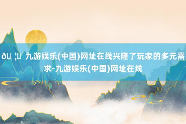 🦄九游娱乐(中国)网址在线兴隆了玩家的多元需求-九游娱乐(中国)网址在线