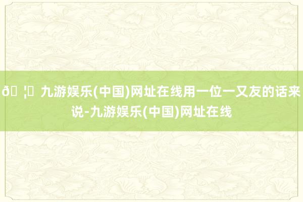 🦄九游娱乐(中国)网址在线用一位一又友的话来说-九游娱乐(中国)网址在线