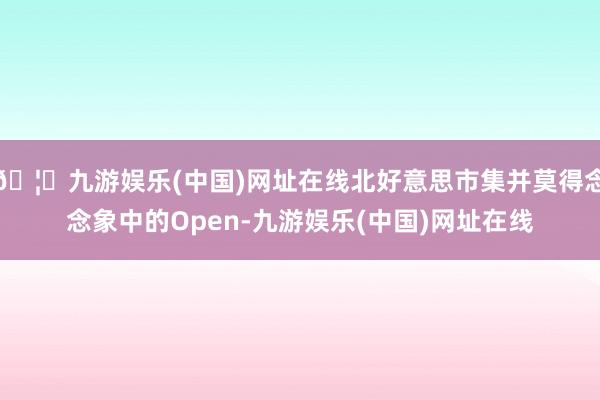 🦄九游娱乐(中国)网址在线北好意思市集并莫得念念象中的Open-九游娱乐(中国)网址在线