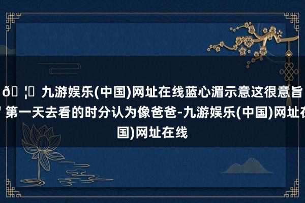🦄九游娱乐(中国)网址在线蓝心湄示意这很意旨:"第一天去看的时分认为像爸爸-九游娱乐(中国)网址在线