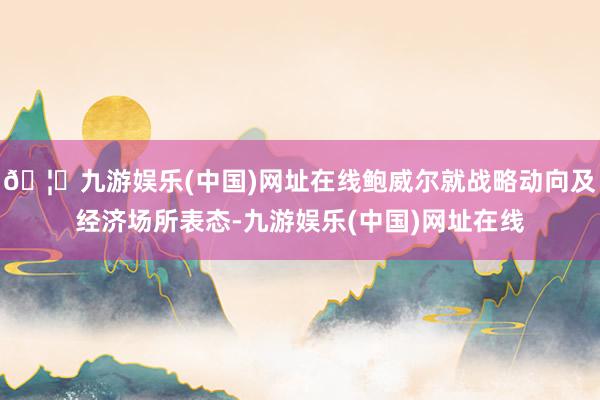 🦄九游娱乐(中国)网址在线鲍威尔就战略动向及经济场所表态-九游娱乐(中国)网址在线