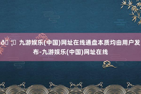 🦄九游娱乐(中国)网址在线通盘本质均由用户发布-九游娱乐(中国)网址在线