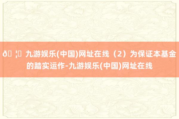 🦄九游娱乐(中国)网址在线（2）为保证本基金的踏实运作-九游娱乐(中国)网址在线