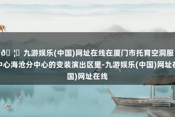 🦄九游娱乐(中国)网址在线在厦门市托育空洞服务中心海沧分中心的变装演出区里-九游娱乐(中国)网址在线
