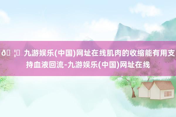 🦄九游娱乐(中国)网址在线肌肉的收缩能有用支持血液回流-九游娱乐(中国)网址在线