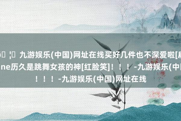 🦄九游娱乐(中国)网址在线买好几件也不深爱啦[扁嘴]！	define历久是跳舞女孩的神[红脸笑]！！！-九游娱乐(中国)网址在线