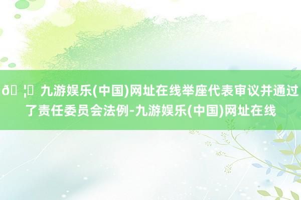 🦄九游娱乐(中国)网址在线举座代表审议并通过了责任委员会法例-九游娱乐(中国)网址在线