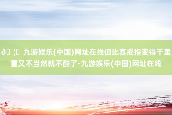 🦄九游娱乐(中国)网址在线但比赛戒指变得千里重又不当然就不酷了-九游娱乐(中国)网址在线