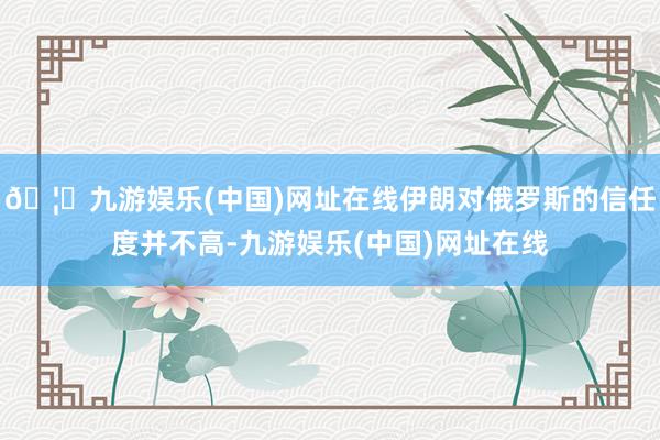 🦄九游娱乐(中国)网址在线伊朗对俄罗斯的信任度并不高-九游娱乐(中国)网址在线