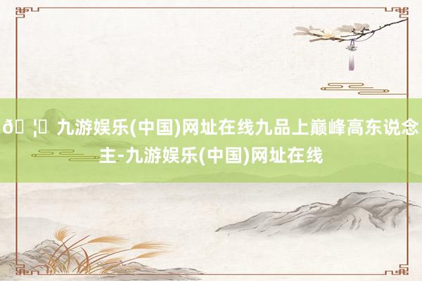 🦄九游娱乐(中国)网址在线九品上巅峰高东说念主-九游娱乐(中国)网址在线