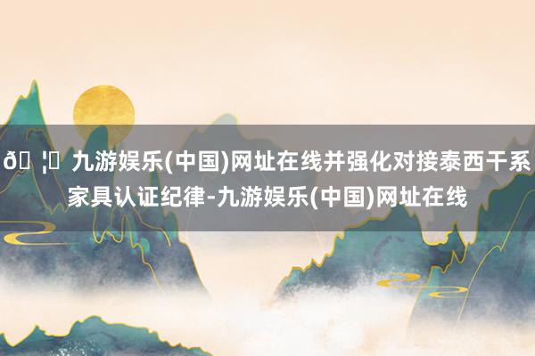 🦄九游娱乐(中国)网址在线并强化对接泰西干系家具认证纪律-九游娱乐(中国)网址在线