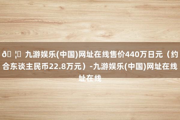🦄九游娱乐(中国)网址在线售价440万日元（约合东谈主民币22.8万元）-九游娱乐(中国)网址在线
