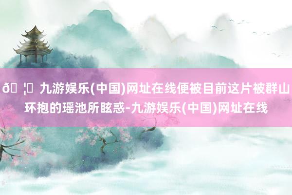 🦄九游娱乐(中国)网址在线便被目前这片被群山环抱的瑶池所眩惑-九游娱乐(中国)网址在线