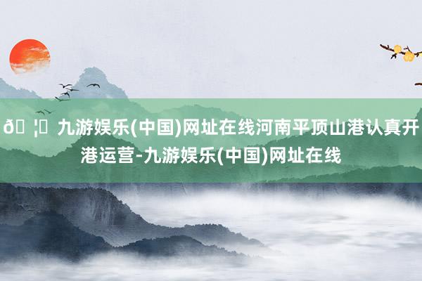 🦄九游娱乐(中国)网址在线河南平顶山港认真开港运营-九游娱乐(中国)网址在线