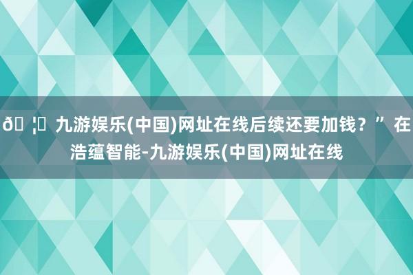 🦄九游娱乐(中国)网址在线后续还要加钱?” 在浩蕴智能-九游娱乐(中国)网址在线