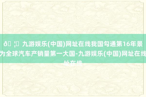 🦄九游娱乐(中国)网址在线我国勾通第16年景为全球汽车产销量第一大国-九游娱乐(中国)网址在线