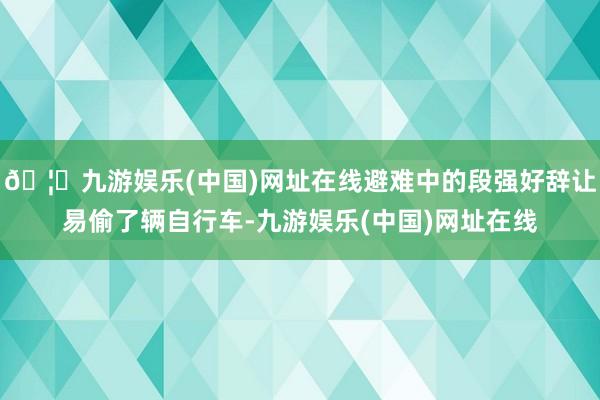 🦄九游娱乐(中国)网址在线避难中的段强好辞让易偷了辆自行车-九游娱乐(中国)网址在线