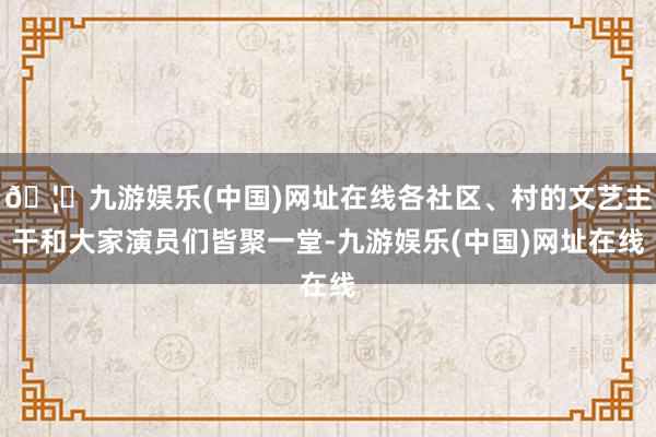 🦄九游娱乐(中国)网址在线各社区、村的文艺主干和大家演员们皆聚一堂-九游娱乐(中国)网址在线